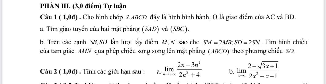 PHÀN III. (3,0 điểm) Tự luận 
Câu 1(1,0d). Cho hình chóp S. ABCD đáy là hình bình hành, O là giao điểm của AC và BD. 
a. Tìm giao tuyến của hai mặt phẳng (SAD) và (SBC). 
b. Trên các cạnh SB, SD lần lượt lấy điểm M,N sao cho SM=2MB; SD=2SN. Tìm hình chiếu 
của tam giác AMN qua phép chiếu song song lên mặt phẳng (ABCD) theo phương chiếu SO. 
Câu 2(1,0d). Tính các giới hạn sau : a. limlimits _nto +∈fty  (2n-3n^2)/2n^2+4  b. limlimits _xto 1 (2-sqrt(3x+1))/2x^2-x-1 