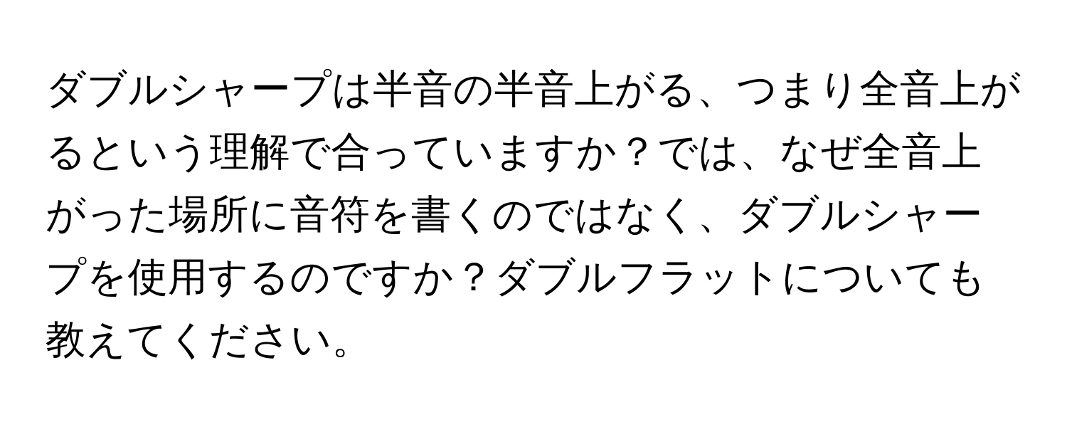 ダブルシャープは半音の半音上がる、つまり全音上がるという理解で合っていますか？では、なぜ全音上がった場所に音符を書くのではなく、ダブルシャープを使用するのですか？ダブルフラットについても教えてください。