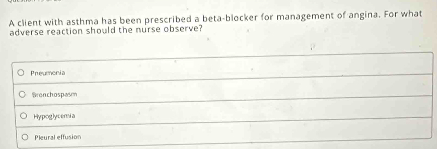 A client with asthma has been prescribed a beta-blocker for management of angina. For what
adverse reaction should the nurse observe?
Pneumonia
Bronchospasm
Hypoglycemia
Pleural effusion