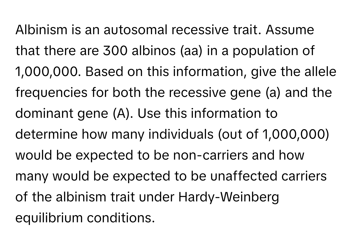 Albinism is an autosomal recessive trait. Assume that there are 300 albinos (aa) in a population of 1,000,000. Based on this information, give the allele frequencies for both the recessive gene (a) and the dominant gene (A). Use this information to determine how many individuals (out of 1,000,000) would be expected to be non-carriers and how many would be expected to be unaffected carriers of the albinism trait under Hardy-Weinberg equilibrium conditions.