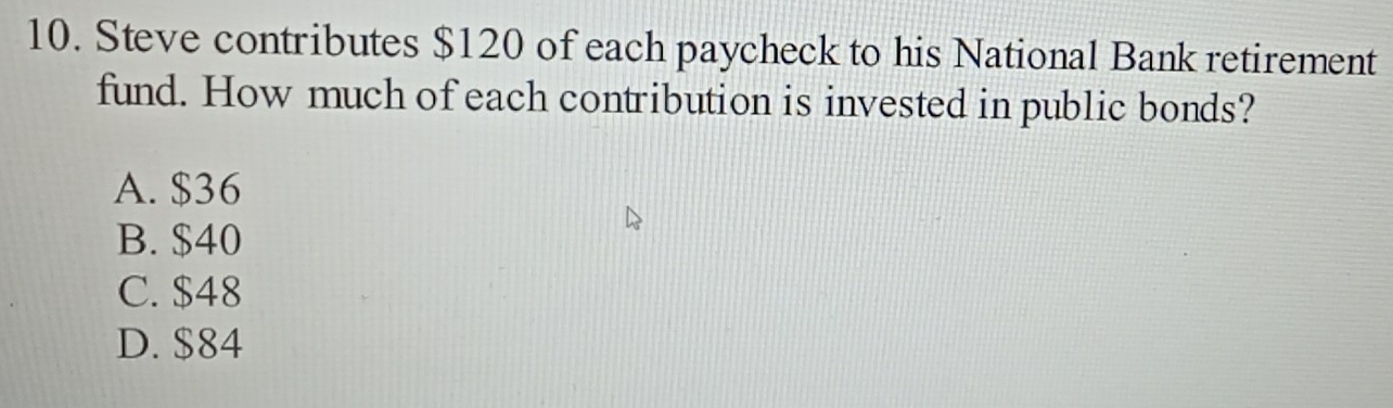 Steve contributes $120 of each paycheck to his National Bank retirement
fund. How much of each contribution is invested in public bonds?
A. $36
B. $40
C. $48
D. $84