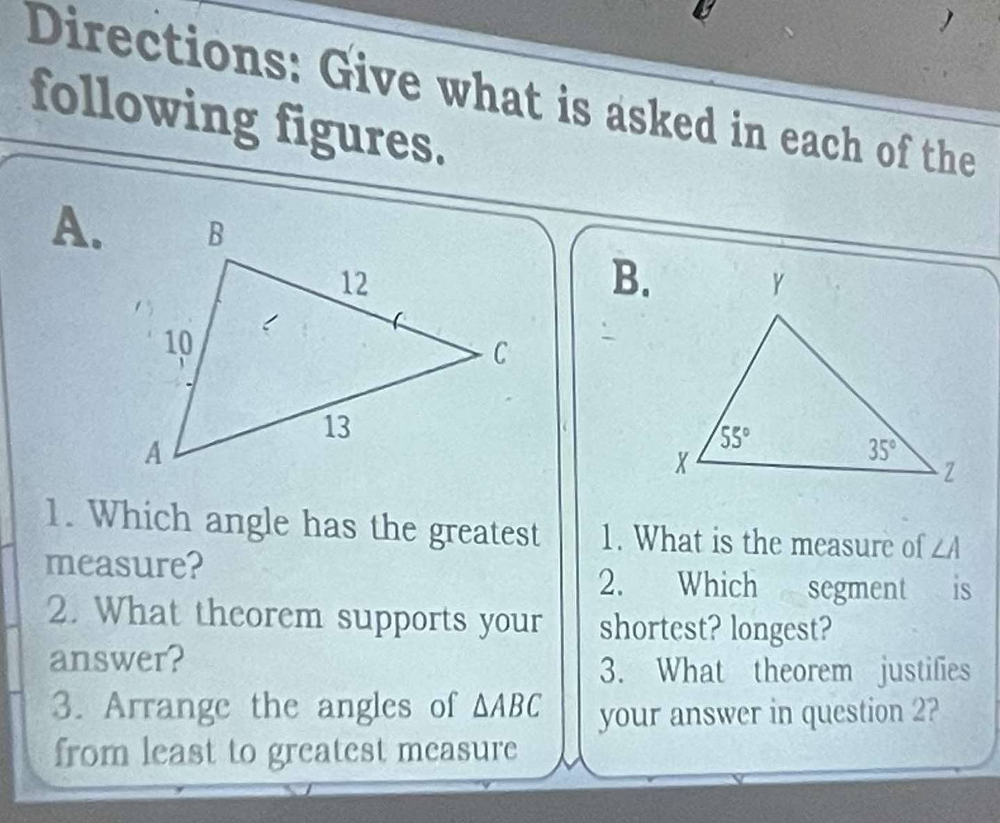 Directions: Give what is asked in each of the
following figures.
A.
B.
1. Which angle has the greatest 1. What is the measure of ∠ A
measure?
2. Which segment is
2. What theorem supports your shortest? longest?
answer?
3. What theorem justifies
3. Arrange the angles of △ ABC your answer in question 2?
from least to greatest measure