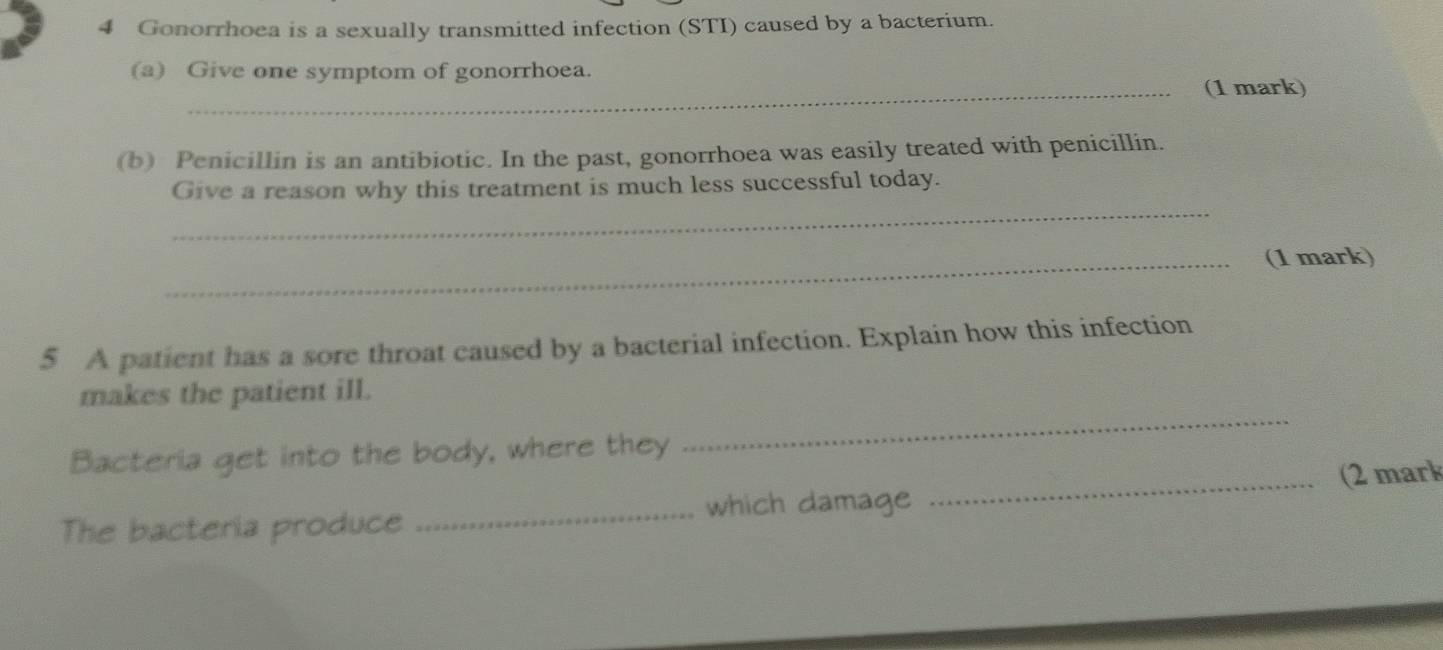 Gonorrhoea is a sexually transmitted infection (STI) caused by a bacterium. 
(a) Give one symptom of gonorrhoea. 
_(1 mark) 
(b) Penicillin is an antibiotic. In the past, gonorrhoea was easily treated with penicillin. 
_ 
Give a reason why this treatment is much less successful today. 
_(1 mark) 
5 A patient has a sore throat caused by a bacterial infection. Explain how this infection 
makes the patient ill. 
Bacteria get into the body, where they 
_ 
The bacteria produce _which damage _(2 mark