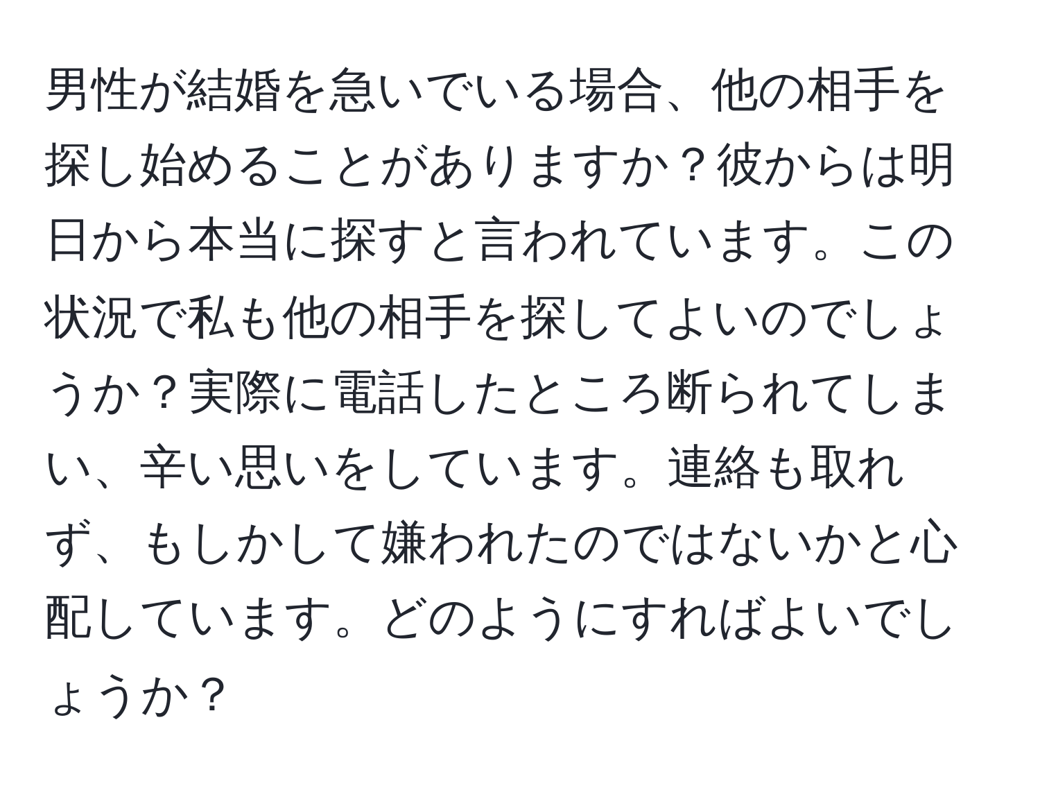 男性が結婚を急いでいる場合、他の相手を探し始めることがありますか？彼からは明日から本当に探すと言われています。この状況で私も他の相手を探してよいのでしょうか？実際に電話したところ断られてしまい、辛い思いをしています。連絡も取れず、もしかして嫌われたのではないかと心配しています。どのようにすればよいでしょうか？