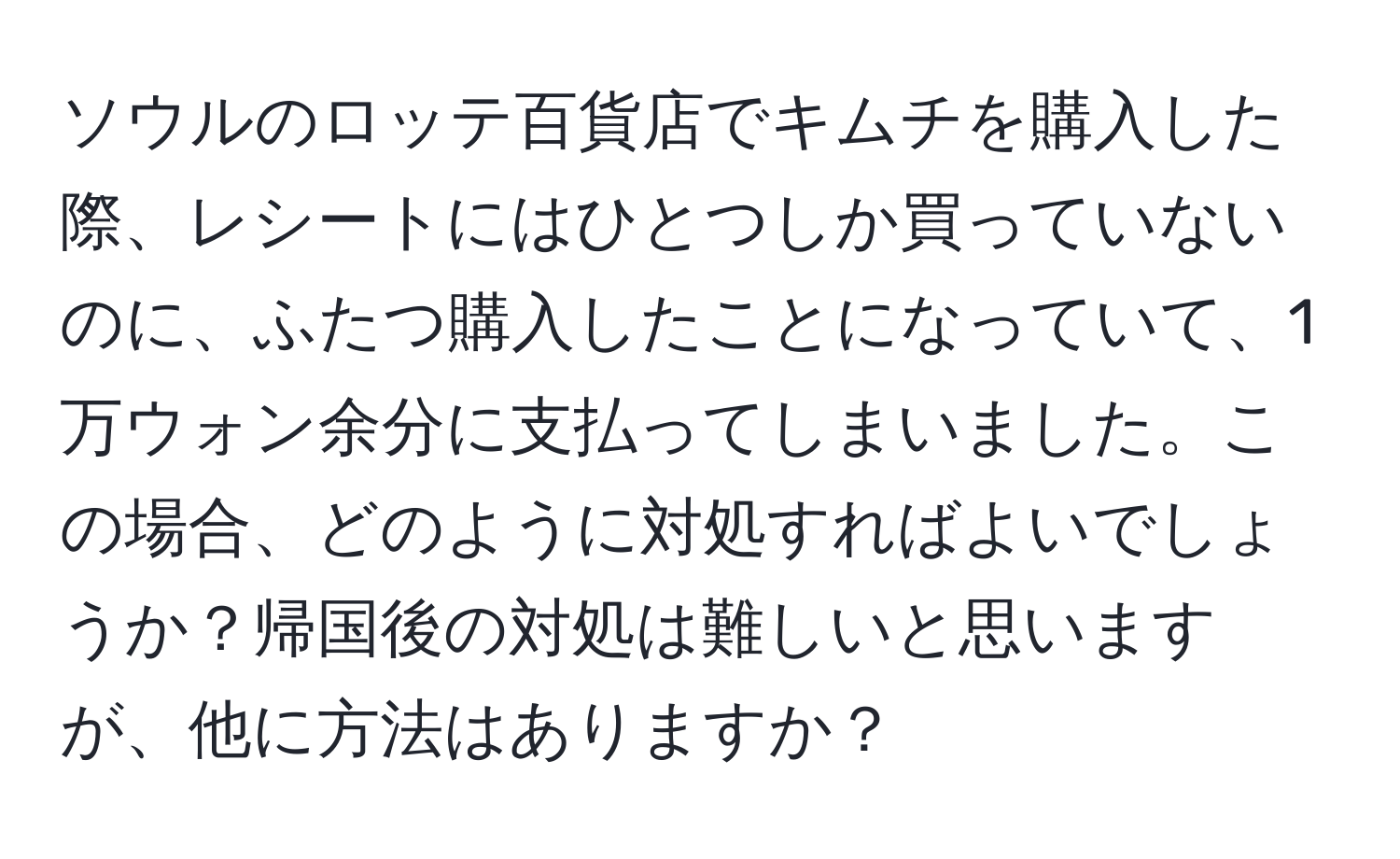 ソウルのロッテ百貨店でキムチを購入した際、レシートにはひとつしか買っていないのに、ふたつ購入したことになっていて、1万ウォン余分に支払ってしまいました。この場合、どのように対処すればよいでしょうか？帰国後の対処は難しいと思いますが、他に方法はありますか？