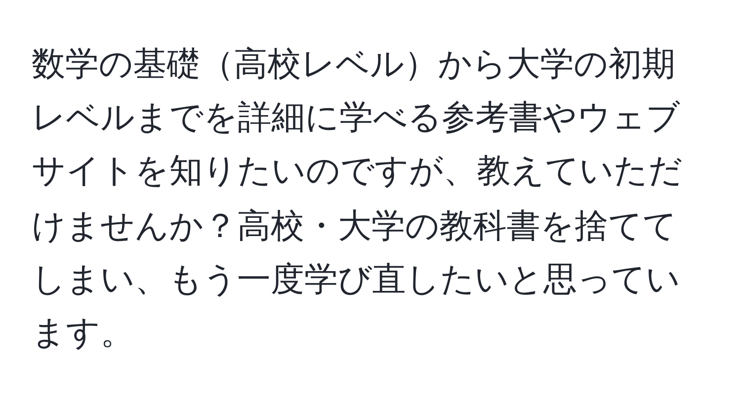 数学の基礎高校レベルから大学の初期レベルまでを詳細に学べる参考書やウェブサイトを知りたいのですが、教えていただけませんか？高校・大学の教科書を捨ててしまい、もう一度学び直したいと思っています。