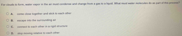 For clouds to form, water vapor in the air must condense and change from a gas to a liquid. What must water molecules do as part of this process?
A. come close together and stick to each other
B. escape into the surrounding air
C. connect to each other in a rigid structure
D. stop moving relative to each other