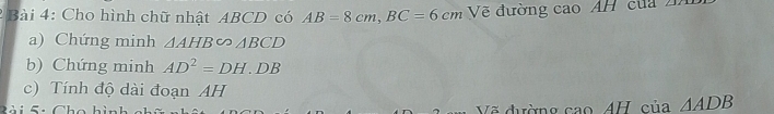 Cho hình chữ nhật ABCD có AB=8cm, BC=6cm Vẽ đường cao AH của 
a) Chứng minh △ AHB∽ △ BCD
b) Chứng minh AD^2=DH.DB
c) Tính độ dài đoạn AH
5: Cho hì Vẽ đường cao 4H, của A DE