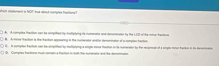 Which statement is NOT true about complex fractions?
A. A complex fraction can be simplified by multiplying its numerator and denominator by the LCD of the minor fractions.
B. A minor fraction is the fraction appearing in the numerator and/or denominator of a complex fraction.
C. A complex fraction can be simplified by multiplying a single minor fraction in its numerator by the reciprocal of a single minor fraction in its denominator.
D. Complex fractions must contain a fraction in both the numerator and the denominator.