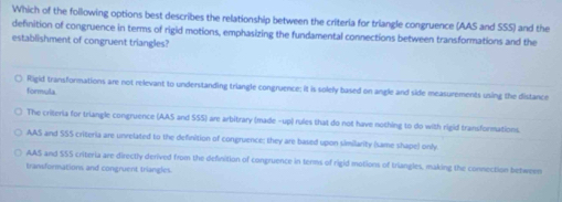 Which of the following options best describes the relationship between the criteria for triangle congruence (AAS and SSS) and the
definition of congruence in terms of rigid motions, emphasizing the fundamental connections between transformations and the
establishment of congruent triangles?
○ Rigid transformations are not relevant to understanding triangle congruence: it is solely based on angle and side measurements using the distance
formula
The criteria for triangle congruence (AAS and SSS) are arbitrary (made -up) rules that do not have nothing to do with rigid transformations.
AAS and SSS criteria are unvelated to the definition of congruence: they are based upon similarity (same shape) only
AAS and SSS criteria are directly derived from the definition of congruence in tenms of rigid motions of triangles, making the connection between
transformations and congruent triangles.