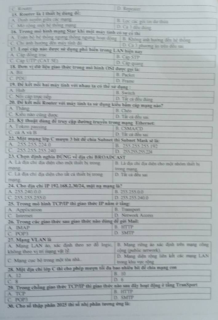 C  Router D. Repeater
15. Router là 1 thiết bị dùng đế:
A Định tuyển giữa các mạng B. Lọc các gọi tn du thim
C Mô sòng một hệ thông mạng
D. Cá 3 đều đùng
16. Trong mô hình mạng Star khi một may tính có sự có thì
A. Toàn bộ bệ thống ngưng thông ngưng hoạt động B. Khống anh hướng đên hệ thống
C Chi anh hướng đến máy tính đỏ D. Ca 3 phương án trên đều sa
17. L oại cáp nào được sử dụng phố biên trong LAN hiện nay
A. Cáp đông trục B. Cáp STP
C. Cap UTP (CAT SE) D. Cáp quang
18. Đơm vị đữ liệu giao thức trong mô hình OSI được gọi là:
A. Bil B. Packet
C. PDU D. Frame
19. Để kết nổi hai máy tinh với nhau ta có thẻ sử dụng :
A. Hnb B. Switch
C. Nổi cúp trực tiếp D. Từt cả đều đùng
20. Để kết nổi Router với máy tinh ta sử dụng kiểu hàm cáp mạng nào?
A. Thăng B. Chéo
C. Kiên nho cũng được D. Tất cả đều san
21. Kỷ thuật dùng để truy cập đường truyền trong mạng Ethernet:
A. Token passing B. CSMA/CD
C. cá A và B D. Tất cả đều sa
22. Một mạng lớp C mượn 3 bìt để chia Subnet thì Subnet Mask sẽ là:
A. 255.255.224.0 B. 255 255 255.192
C. 255.255.255.240 D. 255.255.255.224
23. Chọn định nghĩa ĐUNG về địa chỉ BROADCAST
A. Là địa chi địa diện cho một thiết bị trong B. Là địa chi địa diện cho một nhóm thiết bị
mang trong mạng.
C. Là địa chi địa diện cho tất cá thiết bị trong D. Tit cá đều sai
mang
24. Cho địa chi IP 192.168.2.30/24, mật nạ mạng là?
A. 255.240.0.0 B. 255 255.0 0
C. 255 255 255 0 D. 255.255.240 0
25. Trong mô hình TCP/IP thì giao thức IP năm ở tầng:
A. Application B. Transport
C. Internet D. Nerwork Access
26. Trong các giao thức sau giao thức nào dùng để gửi Mail:
A. IMAP B. HTTP
C. POP3 D. SMTP
27. Mạng VLAN là
A. Mạng LAN ảo, xác định theo sơ đỗ logic,  B. Mang riêng áo xác định trên mạng công
không theo vị trí nạng vật lỷ. o)ng (public nerwork).
D. Mang diện rộng liên kết các mang LAN
C. Mạng cục bộ trong một tòa nhà.. trong khu vực rộng
28. Một địa chỉ lớp C thì cho phép mượn tối đa bao nhiêu bìt để chia mạng con
A. 12 8. 10
C. 8 D. 6
29. Trong chồng giao thức TCP/IP thì giao thức nào sau đây hoạt động ở tầng TranSport
A. TCP B. HTTP
C. POP3 D. SMTP
30. Cho số thập phân 2025 thì số nhị phân tưong ứng là: