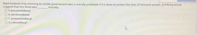Mark believes that choosing to violate government laws is morally justifiable if it is done to protect the lives of innocent people. Kohlberg would
suggest that this illustrates _morality.
A. preconventional
B. unconventional
C. postconventional
D. conventional