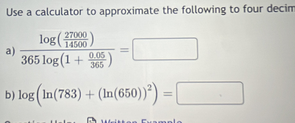 Use a calculator to approximate the following to four decim 
a) frac log ( 27000/14500 )365log (1+ (0.05)/365 )=□
b) log (ln (783)+(ln (650))^2)=□