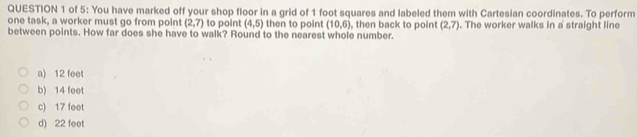 of 5: You have marked off your shop floor in a grid of 1 foot squares and labeled them with Cartesian coordinates. To perform
one task, a worker must go from point (2,7) to point (4,5) then to point (10,6) , then back to point (2,7). The worker walks in a straight line
between points. How far does she have to walk? Round to the nearest whole number.
a) 12 feet
b) 14 feet
c) 17 feet
d) 22 feet