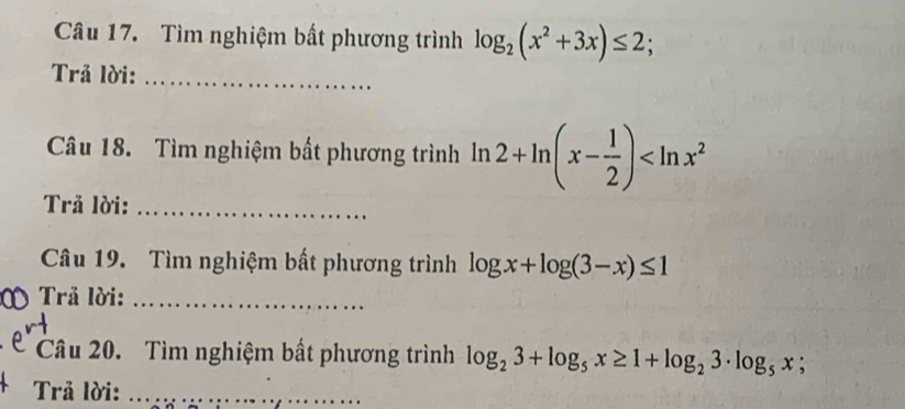 Tìm nghiệm bất phương trình log _2(x^2+3x)≤ 2; 
Trả lời:_ 
Câu 18. Tìm nghiệm bất phương trình ln 2+ln (x- 1/2 )
Trả lời:_ 
Câu 19. Tìm nghiệm bất phương trình log x+log (3-x)≤ 1
Trả lời:_ 
Câu 20. Tìm nghiệm bất phương trình log _23+log _5x≥ 1+log _23· log _5x;
Trả lời:_