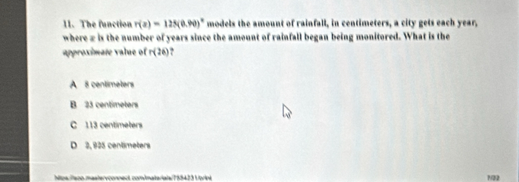 The function r(x)=125(0.90)^circ  models the amount of rainfall, in centimeters, a city gets each year,
where x is the number of years since the amount of rainfall began being monitored. What is the
approximate value of r(26)
A 8 centímeters
B 23 centimeters
C 113 centimeters
D 2, 925 centimeters
ct comimateríais/7554231/orint N82