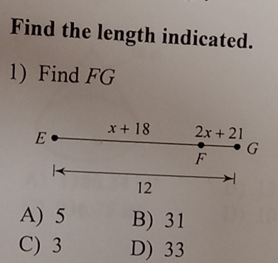 Find the length indicated.
1) Find FG
E x+18 2x+21
G
F
12
A) 5 B) 31
C) 3 D) 33