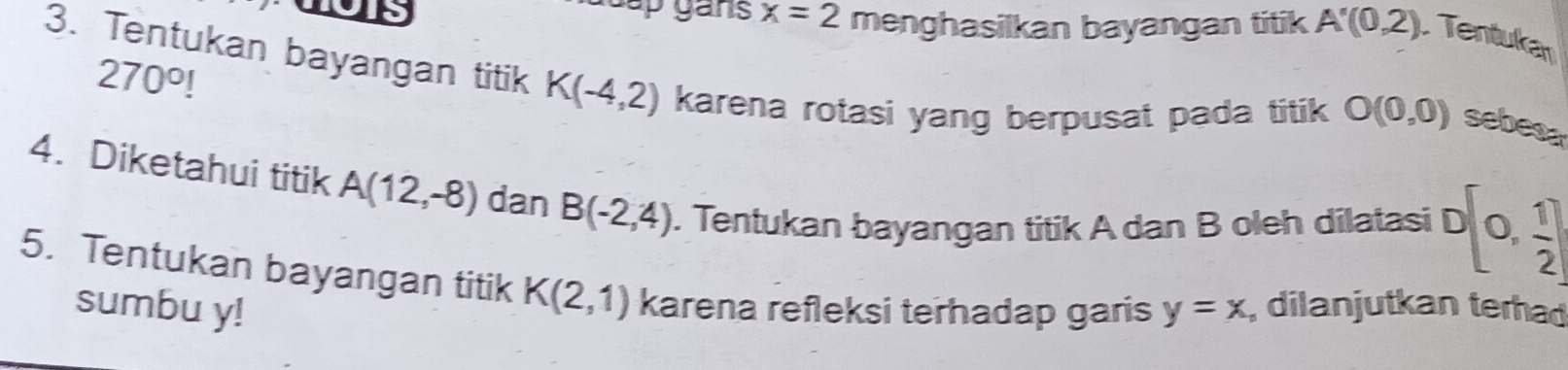 guap gans x=2 menghasilkan bayangan titik A'(0,2) Tentukar
270°!
3. Tentukan bayangan titik K(-4,2) karena rotasi yang berpusat pada titik O(0,0) sebes 
4. Diketahui titik A(12,-8) dan B(-2,4). Tentukan bayangan titik A dan B oleh dilatasi D(0, 1/2 )
5. Tentukan bayangan titik K(2,1) karena refleksi terhadap garis y=x , dilanjutkan terhad 
sumbu y!