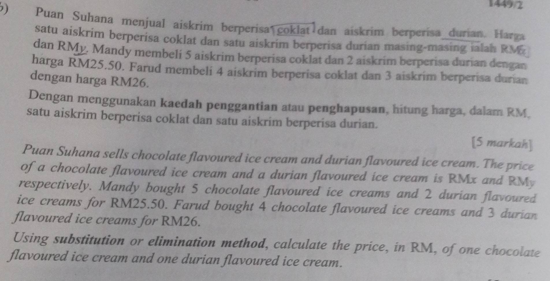 1449/2 
6) Puan Suhana menjual aiskrim berperisa coklat dan aiskrim berperisa_durian. Harga 
satu aiskrim berperisa coklat dan satu aiskrim berperisa durian masing-masing ialah RM
dan RMy. Mandy membeli 5 aiskrim berperisa coklat dan 2 aiskrim berperisa durian dengan 
harga RM25.50. Farud membeli 4 aiskrim berperisa coklat dan 3 aiskrim berperisa durian 
dengan harga RM26. 
Dengan menggunakan kaedah penggantian atau penghapusan, hitung harga, dalam RM. 
satu aiskrim berperisa coklat dan satu aiskrim berperisa durian. 
[5 markah] 
Puan Suhana sells chocolate flavoured ice cream and durian flavoured ice cream. The price 
of a chocolate flavoured ice cream and a durian flavoured ice cream is RMx and RMy
respectively. Mandy bought 5 chocolate flavoured ice creams and 2 durian flavoured 
ice creams for RM25.50. Farud bought 4 chocolate flavoured ice creams and 3 durian 
flavoured ice creams for RM26. 
Using substitution or elimination method, calculate the price, in RM, of one chocolate 
flavoured ice cream and one durian flavoured ice cream.