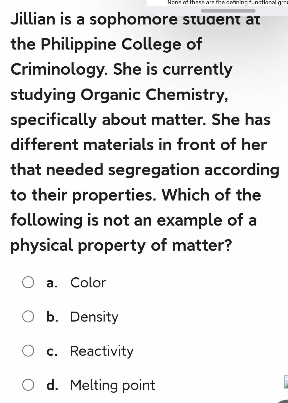 None of these are the defining functional grou
Jillian is a sophomore student at
the Philippine College of
Criminology. She is currently
studying Organic Chemistry,
specifically about matter. She has
different materials in front of her
that needed segregation according
to their properties. Which of the
following is not an example of a
physical property of matter?
a. Color
b. Density
c. Reactivity
d. Melting point