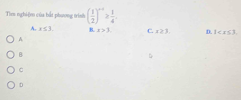 Tìm nghiệm của bất phương trình ( 1/2 )^x-1≥  1/4 .
A. x≤ 3, B. x>3. C. x≥ 3. D. 1 . 
A
B
C
D