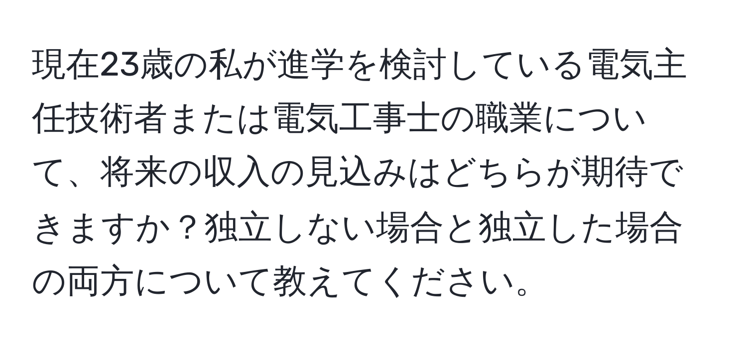 現在23歳の私が進学を検討している電気主任技術者または電気工事士の職業について、将来の収入の見込みはどちらが期待できますか？独立しない場合と独立した場合の両方について教えてください。