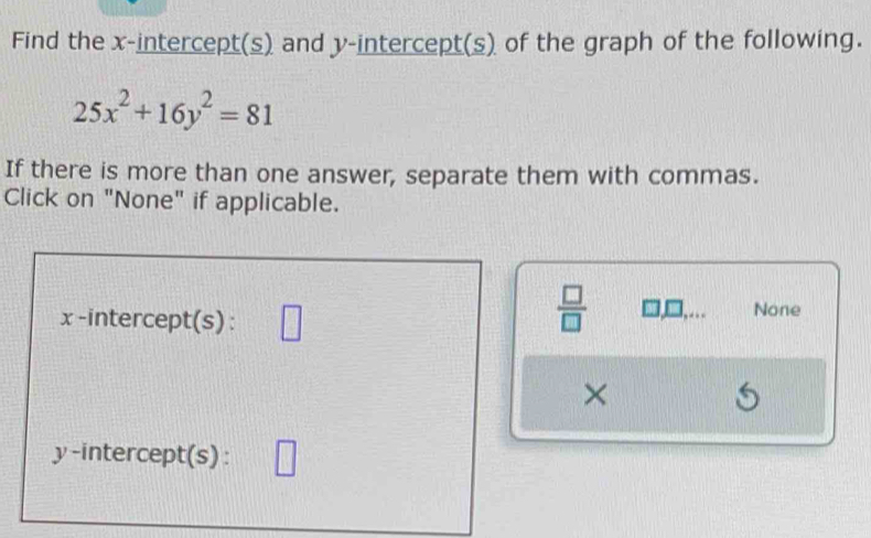 Find the x-intercept(s) and y-intercept(s) of the graph of the following.
25x^2+16y^2=81
If there is more than one answer, separate them with commas. 
Click on "None" if applicable.
 □ /□   □
x -intercept(s) : None 
×
5
y-intercept(s) :