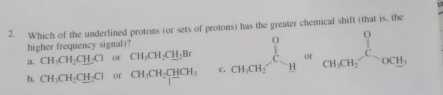 Which of the underlined protons (or sets of protons) has the greater chemical shift (that is, the
higher frequency signal)?
i. CH_3CH_2CH_2Cl of CH_3CH_2C_ H_2Br
b. CH_3CH_2CH_2Cl or CH_3CH_2CHCH_3 c. _CH_3CH_2^0nsigma _CH_2^0