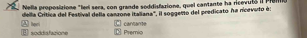 Nella proposizione “leri sera, con grande soddisfazione, quel cantante ha ricevuto il Premio
della Critica del Festival della canzone italiana", il soggetto del predicato ha ricevuto è:
A leri C cantante
B soddisfazione D Premio