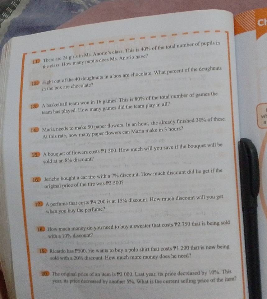 Cl 
11 There are 24 girls in Ms. Anorio’s class. This is 40% of the total number of pupils in 
the class. How many pupils does Ms. Anorio have? 
12. Eight out of the 40 doughnuts in a box are chocolate. What percent of the doughnuts 
in the box are chocolate? 
139 A basketball team won in 16 games. This is 80% of the total number of games the 
team has played. How many games did the team play in all? 
a 
14 Maria needs to make 50 paper flowers. In an hour, she already finished 30% of these. wi 
At this rate, how many paper flowers can Maria make in 3 hours? 
159 A bouquet of flowers costs P1 500. How much will you save if the bouquet will be 
sold at an 8% discount? 
16 Jericho bought a car tire with a 7% discount. How much discount did he get if the 
original price of the tire was P3 500? 
17 A perfume that costs P4 200 is at 15% discount. How much discount will you get 
when you buy the perfume? 
189 How much money do you need to buy a sweater that costs P2 750 that is being sold 
with a 10% discount? 
19 Ricardo has P500. He wants to buy a polo shirt that costs P1 200 that is now being 
sold with a 20% discount. How much more money does he need? 
209 The original price of an item is P2 000. Last year, its price decreased by 10%. This
year, its price decreased by another 5%. What is the current selling price of the item?