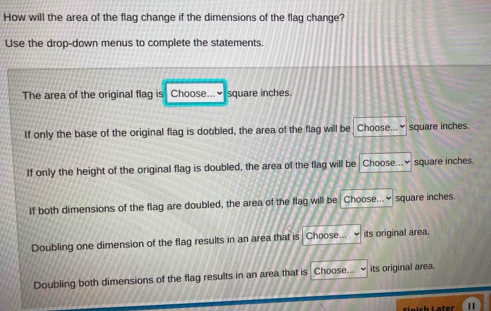 How will the area of the flag change if the dimensions of the flag change?
Use the drop-down menus to complete the statements.
The area of the original flag is Choose...×square inches.
If only the base of the original flag is dotbled, the area of the flag will be Choose...♥ square inches.
If only the height of the original flag is doubled, the area of the flag will be Choose...₹ square inches.
If both dimensions of the flag are doubled, the area of the flag will be Choose...≌ square inches.
Doubling one dimension of the flag results in an area that is Choose... its original area.
Doubling both dimensions of the flag results in an area that is Choose... its original area.
Einish Later