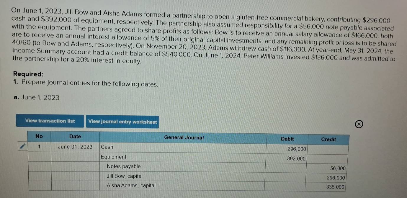 On June 1, 2023, Jill Bow and Aisha Adams formed a partnership to open a gluten-free commercial bakery, contributing $296,000
cash and $392,000 of equipment, respectively. The partnership also assumed responsibility for a $56,000 note payable associated 
with the equipment. The partners agreed to share profits as follows: Bow is to receive an annual salary allowance of $166,000, both 
are to receive an annual interest allowance of 5% of their original capital investments, and any remaining profit or loss is to be shared
40/60 (to Bow and Adams, respectively). On November 20, 2023, Adams withdrew cash of $116,000. At year-end, May 31, 2024, the 
Income Summary account had a credit balance of $540,000. On June 1, 2024, Peter Williams invested $136,000 and was admitted to 
the partnership for a 20% interest in equity. 
Required: 
1. Prepare journal entries for the following dates. 
a. June 1, 2023 
View transaction list View journal entry worksheet