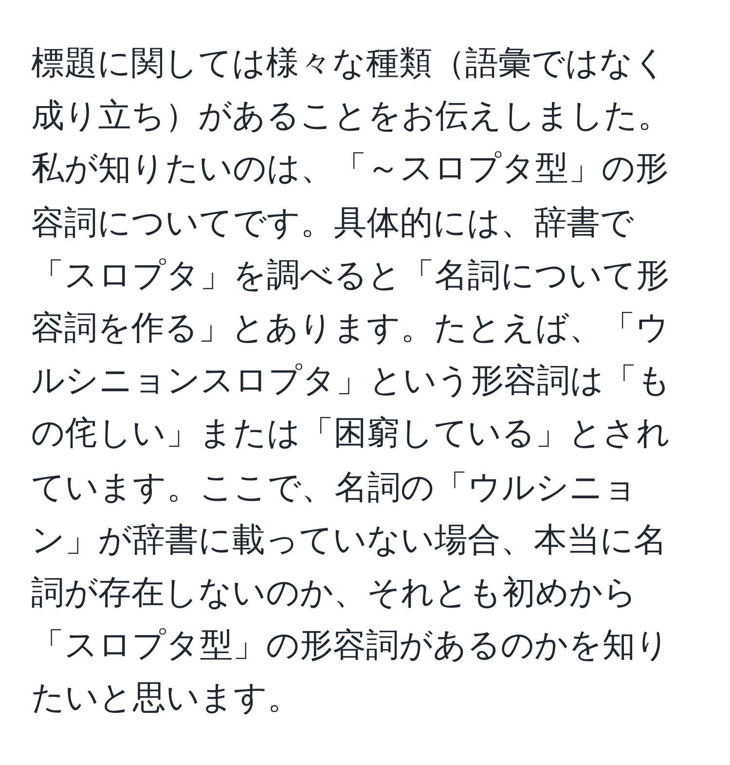 標題に関しては様々な種類語彙ではなく成り立ちがあることをお伝えしました。私が知りたいのは、「～スロプタ型」の形容詞についてです。具体的には、辞書で「スロプタ」を調べると「名詞について形容詞を作る」とあります。たとえば、「ウルシニョンスロプタ」という形容詞は「もの侘しい」または「困窮している」とされています。ここで、名詞の「ウルシニョン」が辞書に載っていない場合、本当に名詞が存在しないのか、それとも初めから「スロプタ型」の形容詞があるのかを知りたいと思います。