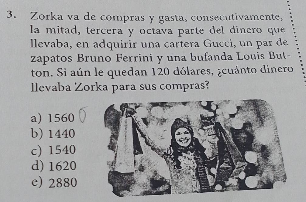 Zorka va de compras y gasta, consecutivamente,
la mitad, tercera y octava parte del dinero que
llevaba, en adquirir una cartera Gucci, un par de
zapatos Bruno Ferrini y una bufanda Louis But-
ton. Si aún le quedan 120 dólares, ¿cuánto dinero
llevaba Zorka para sus compras?
a) 1560
b) 1440
c) 1540
d) 1620
e) 2880