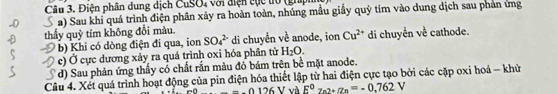 Điện phân dung dịch CuSO₄ với điện cục t0 (gia) 
a) Sau khi quá trình điện phân xảy ra hoàn toàn, nhúng mầu giấy quỳ tím vào dung dịch sau phản ứng 
thẩy quỳ tím không đổi màu. cathode. 
b) Khi có dòng điện đi qua, ion SO_4^((2-) di chuyền về anode, ion Cu^2+) di chuyền _ 1 
c) Ở cực dương xảy ra quá trình oxi hóa phân tử H_2O. 
d) Sau phản ứng thấy có chất rắn màu đỏ bám trên bề mặt anode. 
Câu 4. Xét quá trình hoạt động của pin điện hóa thiết lập từ hai điện cực tạo bởi các cặp oxi hoá - khử
-=-0.126 V và E^0z_n2+/Zn=-0,762V