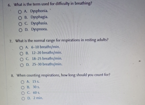 What is the term used for difficulty in breathing?
A. Dysphonia.
B. Dysphagia.
C. Dysphasia.
D. Dyspnoea.
7. What is the normal range for respirations in resting adults?
A. 6-10 breaths/min.
B. 12-20 breaths/min.
C. 18-25 breaths/min.
D. 25-30 breaths/min.
8. When counting respirations, how long should you count for?
A. 15 s.
B. 30 s.
C. 60 s.
D. 2 min.