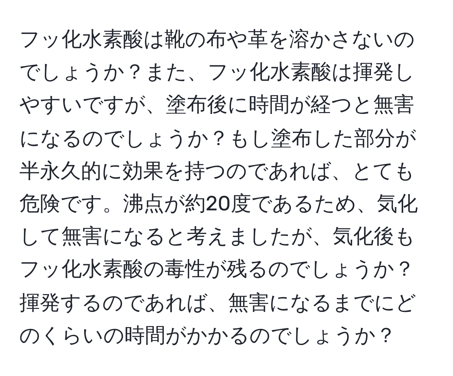 フッ化水素酸は靴の布や革を溶かさないのでしょうか？また、フッ化水素酸は揮発しやすいですが、塗布後に時間が経つと無害になるのでしょうか？もし塗布した部分が半永久的に効果を持つのであれば、とても危険です。沸点が約20度であるため、気化して無害になると考えましたが、気化後もフッ化水素酸の毒性が残るのでしょうか？揮発するのであれば、無害になるまでにどのくらいの時間がかかるのでしょうか？