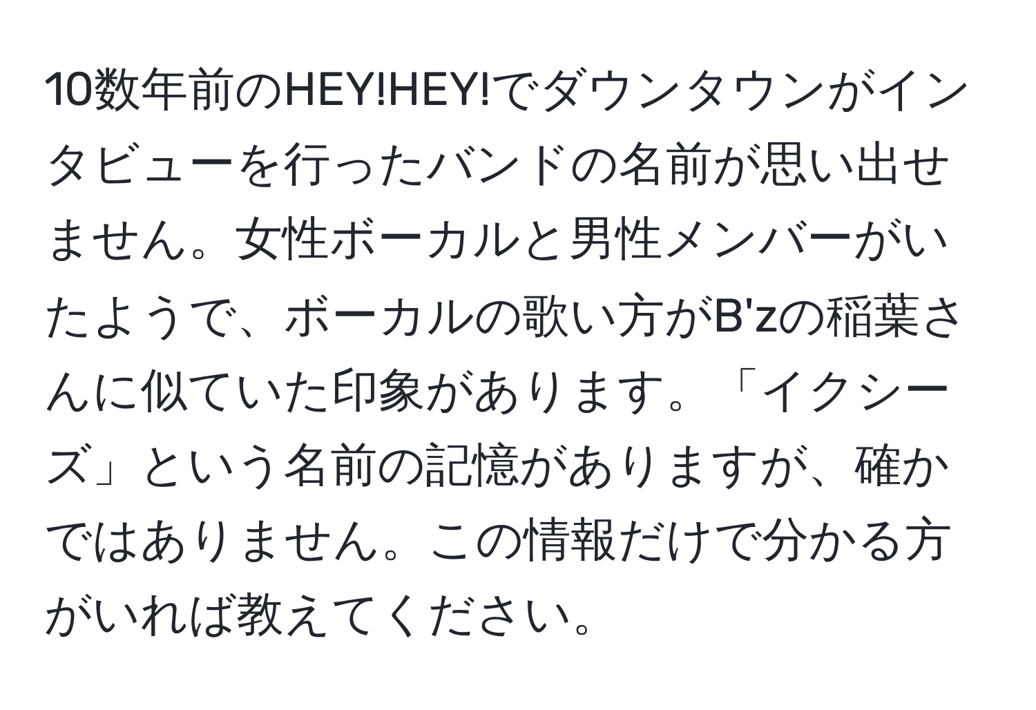 10数年前のHEY!HEY!でダウンタウンがインタビューを行ったバンドの名前が思い出せません。女性ボーカルと男性メンバーがいたようで、ボーカルの歌い方がB'zの稲葉さんに似ていた印象があります。「イクシーズ」という名前の記憶がありますが、確かではありません。この情報だけで分かる方がいれば教えてください。