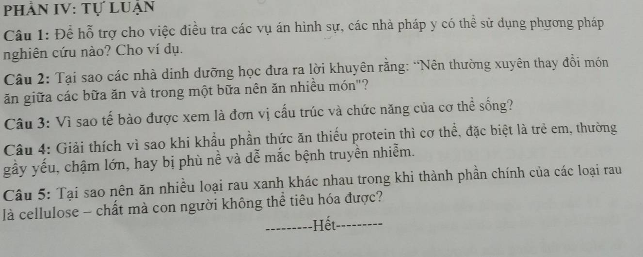 Phần IV: Tự luận 
Câu 1: Để hỗ trợ cho việc điều tra các vụ án hình sự, các nhà pháp y có thể sử dụng phương pháp 
nghiên cứu nào? Cho ví dụ. 
Câu 2: Tại sao các nhà dinh dưỡng học đưa ra lời khuyên rằng: “Nên thường xuyên thay đồi món 
ăn giữa các bữa ăn và trong một bữa nên ăn nhiều món"? 
Câu 3: Vì sao tế bào được xem là đơn vị cấu trúc và chức năng của cơ thể sống? 
Câu 4: Giải thích vì sao khi khẩu phần thức ăn thiếu protein thì cơ thể, đặc biệt là trẻ em, thường 
gầy yếu, chậm lớn, hay bị phù nề và dễ mắc bệnh truyền nhiễm. 
Câu 5: Tại sao nên ăn nhiều loại rau xanh khác nhau trong khi thành phần chính của các loại rau 
là cellulose - chất mà con người không thể tiêu hóa được? 
---------Hết.