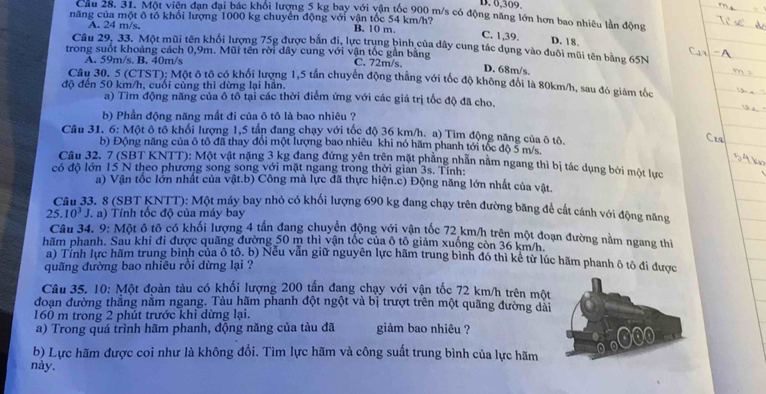 D. 0,309.
Câu 28. 31. Một viên đạn đại bác khối lượng 5 kg bay với vận tốc 900 m/s có động năng lớn hơn bao nhiêu lần động
năng của một ô tổ khối lượng 1000 kg chuyển động với vận tốc 54 km/h? B. 10 m.
A. 24 m/s.
C. 1,39. D. 18.
Câu 29, 33. Một mũi tên khối lượng 75g được bắn đi, lực trung bình của dây cung tác dụng vào đuôi mũi tên bằng 65N
trong suốt khoảng cách 0,9m. Mũi tên rời dây cung với vận tốc gần bằng C. 72m/s.
A. 59m/s. B. 40m/s
D. 68m/s.
Câu 30. 5(CTST ): Một ô tô có khối lượng 1,5 tấn chuyển động thằng với tốc độ không đổi là 80km/h, sau đó giảm tốc
độ đến 50 km/h, cuối cùng thì dừng lại hăn.
a) Tìm động năng của ô tô tại các thời điểm ứng với các giá trị tốc độ đã cho.
b) Phần động năng mất đi của ô tô là bao nhiêu ?
Câu 31. 6: Một ô tô khối lượng 1,5 tấn đang chạy với tốc độ 36 km/h. a) Tìm động năng của ô tô.
b) Động năng của ô tô đã thay đổi một lượng bao nhiêu khi nó hãm phanh tới tốc độ 5 m/s.
Câu 32. 7 (SBT KNTT): Một vật nặng 3 kg đang đứng yên trên mặt phẳng nhẫn nằm ngang thì bị tác dụng bởi một lực
có độ lớn 15 N theo phương song song với mặt ngang trong thời gian 3s. Tính:
a) Vận tốc lớn nhất của vật.b) Công mà lực đã thực hiện.c) Động năng lớn nhất của vật.
Câu 33. 8 (SBT KNTT): Một máy bay nhỏ có khối lượng 690 kg đang chạy trên đường băng để cất cánh với động năng
25.10^3J T a) Tính tốc độ của máy bay
Câu 34. 9: Một ô tô có khối lượng 4 tấn đang chuyển động với vận tốc 72 km/h trên một đoạn đường nằm ngang thì
hãm phanh. Sau khi đi được quãng đường 50 m thì vận tốc của ô tô giảm xuống còn 36 km/h.
a) Tính lực hãm trung bình của ô tô. b) Nếu vẫn giữ nguyên lực hãm trung bình đó thì kể từ lúc hãm phanh ô tô đi được
quãng đường bao nhiêu rồi dừng lại ?
Câu 35. 10: Một đoàn tàu có khối lượng 200 tấn đang chạy với vận tốc 72 km/h trên một
đoạn đường thắng nằm ngang. Tàu hãm phanh đột ngột và bị trượt trên một quãng đường dài
160 m trong 2 phút trước khi dừng lại.
a) Trong quá trình hãm phanh, động năng của tàu đã giảm bao nhiêu ?
b) Lực hãm được coi như là không đổi. Tìm lực hãm và công suất trung bình của lực hãm
này.