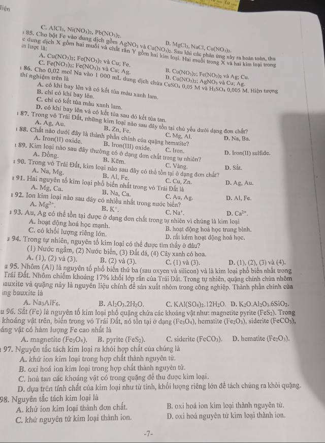 liện
C. AlCl_1,Ni(NO_3)_2, Pb(NO_3)_2
85. Cho bột Fe vào dung dịch gồm AgNO_3v△ Cu(NO_3)_2 D. MgCl_2,NaCl,Cu(NO_3)_2.
in lượt là:
c dung dịch X gồm hai muối và chất răn Y gồm hai kim loại. Hai muôi trong X và hai kim loại trong
02. Sau khi các phân ứng xây ra hoàn toàn, thu
A. Cu(NO_3) 2: Fe(NO_3)
C. Fe(NO_3) 2; Fe(NO_3)_3 và C_1; Fe.
và Cu;Ag B. Cu(NO_3) Fe(NO_3) 2 và Ag;Cu
86. Cho 0,02 mol Na vào 1 000 mL dung dịch chứa Cơ Cu(NO_3)_2. AgNO_3 và Cu; Ag.
thí nghiệm trên là
D.
M và H_2SO 0,005 M. Hiện tượng
A. có khí bay lên và có kết tủa màu xanh lam.
B. chỉ có khí bay lên.
C. chỉ có kết tủa màu xanh lam,
D. có khí bay lên và có kết tủa sau đó kết tùa tan.
1 87. Trong vỏ Trái Đất, những kim loại nào sau đây tồn tại chủ yêu dưới dạng đơn chất?
A. Ag, Au. B. Zn, Fe. C. Mg, Al. D. Na, Ba.
1 88. Chất nào dưới đây là thành phần chính của quặng hematite?
A. Iron(II) oxide. B. Iron(III) oxide. C. Iron. D. Iron(II) sulfide.
89. Kim loại nào sau đây thường có ở dạng đơn chất trong tự nhiên?
A. Dồng. B. Këm. C. Vàng. D. Sắt.
1 90. Trong vô Trái Đất, kim loại nào sau đây có thể tồn tại ở dạng đơn chất?
A. Na, Mg. B. Al, Fe. C. Cu, Zn
191. Hai nguyên tố kim loại phổ biến nhất trong vỏ Trái Đất là D. Ag, Au.
A. Mg, Ca. B. Na, Ca. C. Au,Ag D. Al, Fe.
192. Ion kim loại nào sau dây có nhiều nhất trong nước biển?
A. Mg^(2+). B. K^+. C. Na^+. D. Ca^(2+).
1  93. Au, Ag có thể tồn tại được ở dạng đơn chất trong tự nhiên vì chúng là kim loại
A. hoạt động hoá học mạnh. B. hoạt động hoá học trung bình.
C. có khối lượng riêng lớn. D. rất kém hoạt động hoá học.
94. Trong tự nhiên, nguyên tố kim loại có thể được tìm thấy ở đâu?
(1) Nước ngầm, (2) Nước biển, (3) Đất đá, (4) Cây xanh có hoa.
A. (1), (2) và (3). B. (2) và (3). C. (1) và (3). D. (1), (2), (3) và (4).
# 95. Nhôm (Al) là nguyên tố phổ biến thứ ba (sau oxyen và silicon) và là kim loại phổ biển nhất trong
Trái Đất, Nhôm chiếm khoảng 17% khối lớp rắn của Trái Đất, Trong tự nhiên, quang chính chứa nhôm
Dauxite và quặng này là nguyễn liệu chính để sản xuất nhôm trong công nghiệp. Thành phần chính của
ing bauxite là
A. Na3AlF6. B. Al_2O_3.2H_2O. C. KAl(SO_4)_2.12H_2O. D. K_2O.Al_2O_3.6SiO_2.
Su 96. Sắt (Fe) là nguyên tố kim loại phồ quặng chứa các khoáng vật như: magnetite pyrite (FeS_2) Trong
khoáng vật trên, biển trong vỏ Trái Đất, nó tồn tại ở dạng (Fe_3O_4) , hematite (Fe_2O_3) , siderite (FeCO_3),
váng vật có hàm lượng Fe cao nhất là
A. magnetite (Fe_3O_4). B. pyrite (FeS_2) C. siderite (FeCO_3). D. hematite (Fe_2O_3).
* 97. Nguyên tắc tách kim loại ra khỏi hợp chất của chúng là
A. khử ion kim loại trong hợp chất thành nguyên từ.
B. oxỉ hoá ion kim loại trong hợp chất thành nguyên tử.
C. hoà tan các khoáng vật có trong quặng đề thu được kim loại.
D. dựa trên tính chất của kim loại như tử tính, khối lượng riêng lớn đề tách chủng ra khỏi quặng.
98. Nguyên tắc tách kim loại là
A. khử ion kim loại thành đơn chất. B. oxi hoá ion kim loại thành nguyên tử.
C. khứ nguyên tử kim loại thành ion. D. oxi hoá nguyên tử kim loại thành ion.
-7-