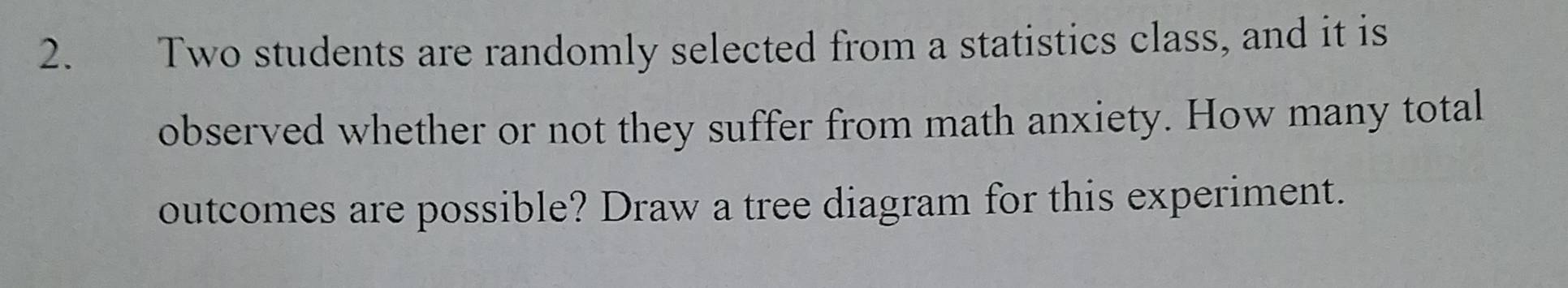 Two students are randomly selected from a statistics class, and it is 
observed whether or not they suffer from math anxiety. How many total 
outcomes are possible? Draw a tree diagram for this experiment.