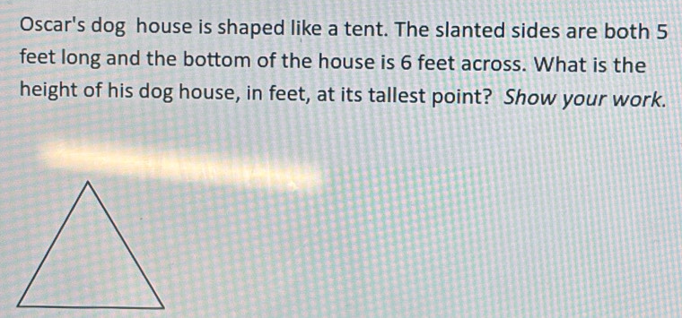 Oscar's dog house is shaped like a tent. The slanted sides are both 5
feet long and the bottom of the house is 6 feet across. What is the 
height of his dog house, in feet, at its tallest point? Show your work.