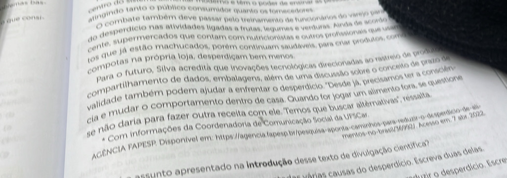 hlemas bas .
modero e têm o poder de ensinar as  p 
o qu e c on s atingindo tanto o público consumidor quanto os fomecedores
O combate também deve passar pelo treinamento de funcionários do varejo para
do desperdício nas atividades ligadas a frutas, legumes e verduras. Ainda de acordo
cente, supermercados que contam com nutricionistas e outros profissionais que usan
tos que já estão machucados, porém continuam saudáveis, para crar produtos, como
compotas na própria loja, desperdiçam bem menos
Para o futuro, Silva acredità que inovações tecnológicas direcionadas ao rastreio de produlo
compartilhamento de dados, embalagens, além de uma discussão sobre o conceito de prazo de
    
validade também podem ajudar a enfrentar o desperdício. "Desde já, precisamos ter a conscién
se não daria para fazer outra receita com ele. Temos que buscar altèrnativas'', ressalta
 
cia e mudar o comportamento dentro de casa. Quando for jogar um alimento fora, se questione
mentos-no-brasil/36992/. Acesso em: 7 abr. 2022
g  Com informações da Coordenadoria de Comunicação Social da UFSCar.
(
D
AGÊNCIA FAPESP. Disponível em: https://agencia.fapesp.br/pesquisa-aponta-caminhos-para-reduzir-o-desperdicio-de-ali
assunto apresentado na introdução desse texto de divulgação científica?
as várias causas do desperdício. Escreva duas delas,
duzir o desperdício. Escre