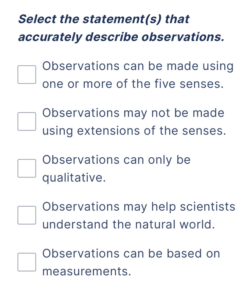 Select the statement(s) that
accurately describe observations.
Observations can be made using
one or more of the five senses.
Observations may not be made
using extensions of the senses.
Observations can only be
qualitative.
Observations may help scientists
understand the natural world.
Observations can be based on
measurements.