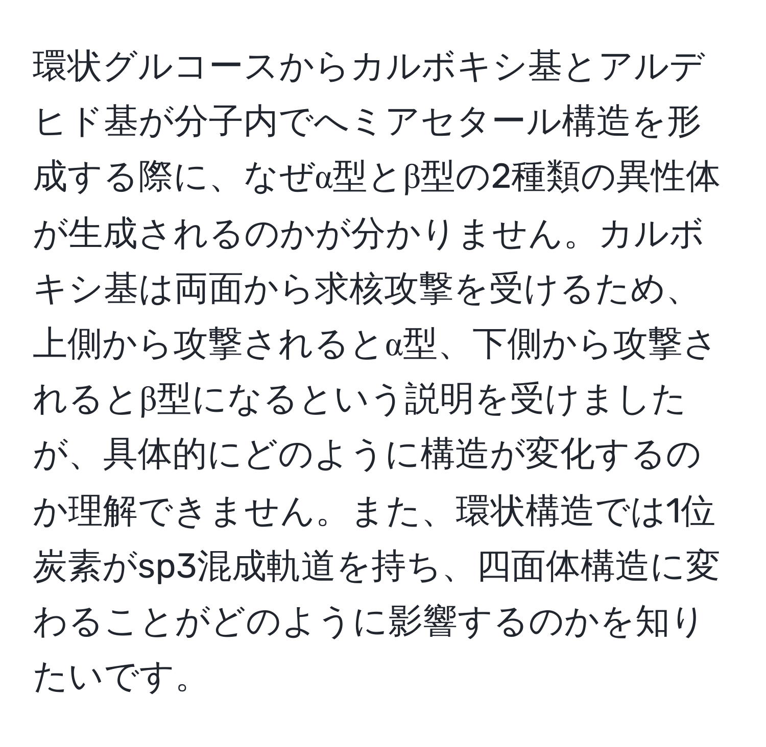 環状グルコースからカルボキシ基とアルデヒド基が分子内でへミアセタール構造を形成する際に、なぜα型とβ型の2種類の異性体が生成されるのかが分かりません。カルボキシ基は両面から求核攻撃を受けるため、上側から攻撃されるとα型、下側から攻撃されるとβ型になるという説明を受けましたが、具体的にどのように構造が変化するのか理解できません。また、環状構造では1位炭素がsp3混成軌道を持ち、四面体構造に変わることがどのように影響するのかを知りたいです。