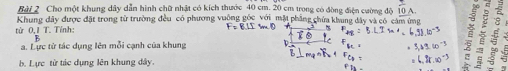 Cho một khung dây dẫn hình chữ nhật có kích thước 40 cm. 20 cm trong có đòng điện cường độ  1/10 A
Khung dây được đặt trong từ trường đều có phương vuông gốc với mặt phẳng chứa khang đây và có cảm ứng
từ 0,1 T. Tỉnh: B 8
B
a. Lực từ tác dụng lên mỗi cạnh của khung
b. Lực từ tác dụng lên khung đây.