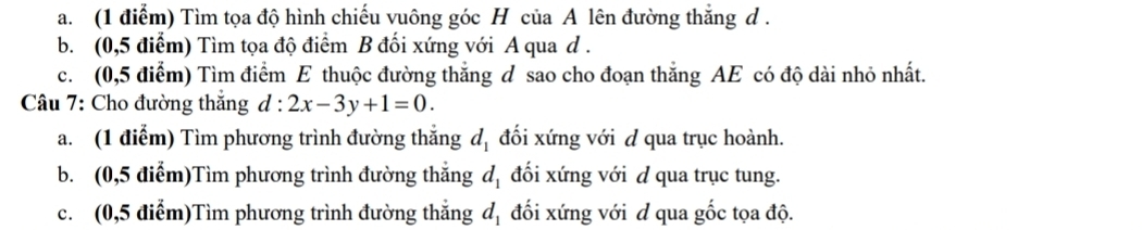 Tìm tọa độ hình chiếu vuông góc H của A lên đường thắng d. 
b. (0,5 điểm) Tìm tọa độ điểm B đối xứng với A qua d. 
c. (0,5 điểm) Tìm điểm E thuộc đường thắng d sao cho đoạn thắng AE có độ dài nhỏ nhất. 
Câu 7: Cho đường thắng d:2x-3y+1=0. 
a. (1 điểm) Tìm phương trình đường thắng d_1 đối xứng với d qua trục hoành. 
b. (0,5 điểm)Tìm phương trình đường thắng d_1 đối xứng với d qua trục tung. 
c. (0,5 điễm)Tìm phương trình đường thẳng đối xứng với d qua gốc tọa độ. d_1