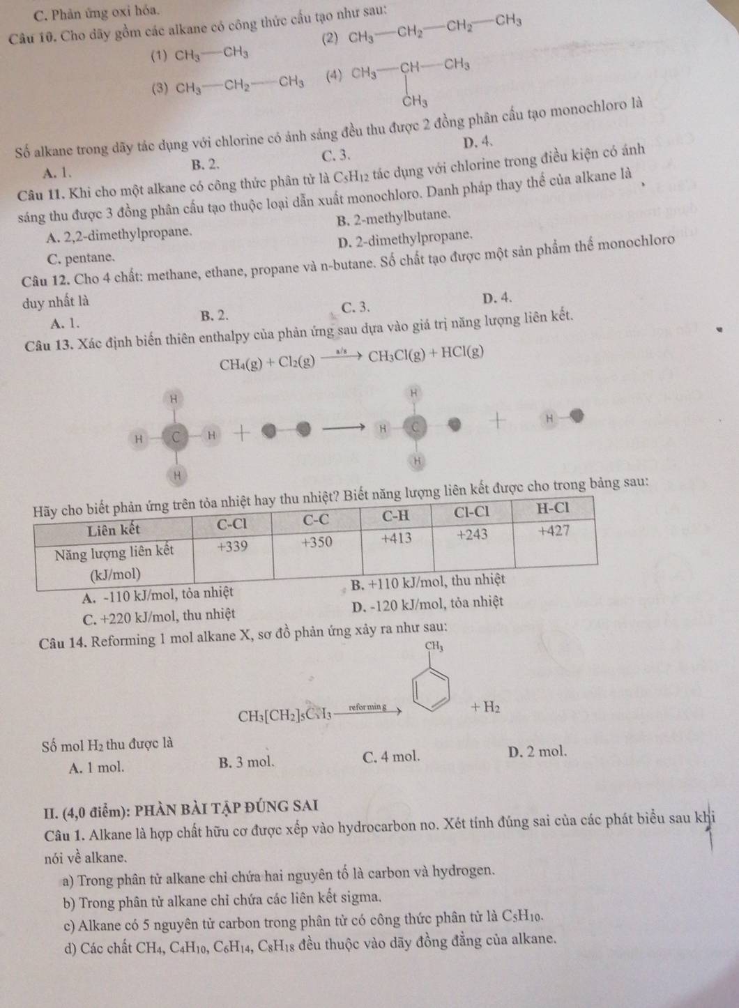 Phản ứng oxi hóa.
Câu 10. Cho dãy gồm các alkane có công thức cấu tạo như sau:
(2) CH_3-CH_2-CH_2-CH_3
(1) CH_3-CH_3
(3) CH_3-CH_2-CH_3 (4) CH_3-CH-CH_3 CH_3endarray
Số alkane trong dãy tác dụng với chlorine có ánh sáng đều thu được 2 đồng phân cầu tạo monochloro là
A. 1. B. 2. C. 3. D. 4.
Câu 11. Khi cho một alkane có công thức phân tử là C₃H₁2 tác dụng với chlorine trong điều kiện có ánh
sáng thu được 3 đồng phân cấu tạo thuộc loại dẫn xuất monochloro. Danh pháp thay thể của alkane là
A. 2,2-dimethylpropane. B. 2-methylbutane.
C. pentane. D. 2-dimethylpropane.
Câu 12. Cho 4 chất: methane, ethane, propane và n-butane. Số chất tạo được một sản phẩm thể monochloro
duy nhất là D. 4.
A. 1. B. 2. C. 3.
Câu 13. Xác định biến thiên enthalpy của phản ứng sau dựa vào giả trị năng lượng liên kết.
CH_4(g)+Cl_2(g)xrightarrow a/sCCH_3Cl(g)+HCl(g)
H
H
H C H +
H C | H
H
H
t được cho trong bảng sau:
A. -110 kJ/
C. +220 kJ/mol, thu nhiệt D. -120 kJ/mol, tỏa nhiệt
Câu 14. Reforming 1 mol alkane X, sơ đồ phản ứng xảy ra như sau:
CH_3
CH_3[CH_2]_5C_5H_3 refor min g +H_2
Số mol H_2 thu được là
A. 1 mol. B. 3 mol. C. 4 mol. D. 2 mol.
II. (4,0 điểm): PHÀN BÀI TẠP ĐÚNG SAI
Câu 1. Alkane là hợp chất hữu cơ được xếp vào hydrocarbon no. Xét tính đúng sai của các phát biểu sau khi
nói về alkane.
a) Trong phân tử alkane chỉ chứa hai nguyên tố là carbon và hydrogen.
b) Trong phân tử alkane chỉ chứa các liên kết sigma.
c) Alkane có 5 nguyên tử carbon trong phân tử có công thức phân tử là C₅H₁0.
d) Các chất CH_4,C_4H_10,C_6H_14,C_8H_18 đều thuộc vào dãy đồng đẳng của alkane.