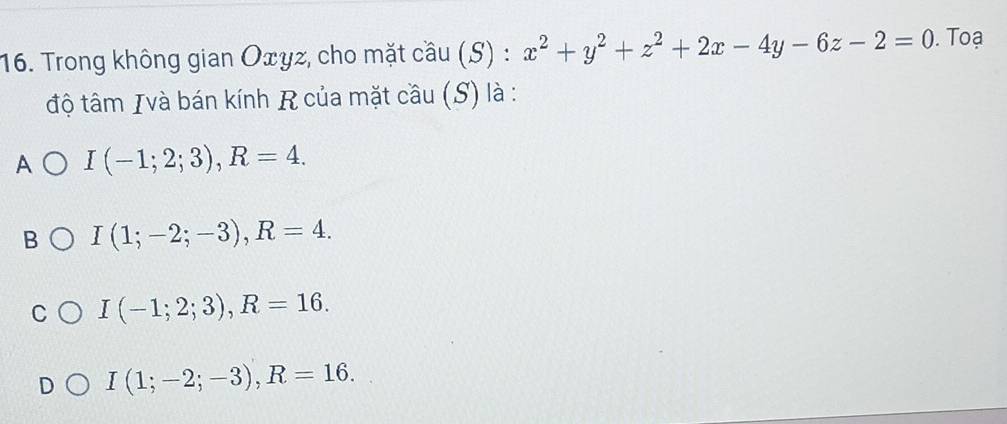 Trong không gian Oxγz, cho mặt cầu (S) : x^2+y^2+z^2+2x-4y-6z-2=0. Toạ
độ tâm Ivà bán kính R của mặt cầu (S) là :
A I(-1;2;3), R=4.
n I(1;-2;-3), R=4.
I(-1;2;3), R=16.
I(1;-2;-3), R=16.